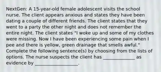 NextGen: A 15-year-old female adolescent visits the school nurse. The client appears anxious and states they have been dating a couple of different friends. The client states that they went to a party the other night and does not remember the entire night. The client states "I woke up and some of my clothes were missing. Now I have been experiencing some pain when I pee and there is yellow, green drainage that smells awful." Complete the following sentence(s) by choosing from the lists of options. The nurse suspects the client has ______________ as evidence by ___________________.