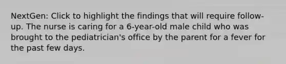 NextGen: Click to highlight the findings that will require follow-up. The nurse is caring for a 6-year-old male child who was brought to the pediatrician's office by the parent for a fever for the past few days.