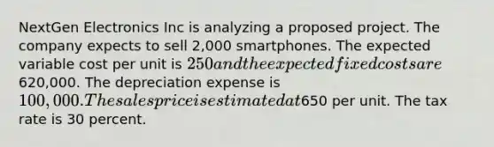 NextGen Electronics Inc is analyzing a proposed project. The company expects to sell 2,000 smartphones. The expected variable cost per unit is 250 and the expected fixed costs are620,000. The depreciation expense is 100,000. The sales price is estimated at650 per unit. The tax rate is 30 percent.