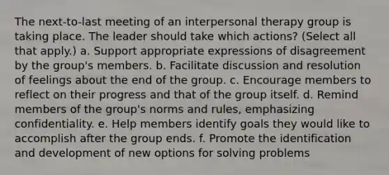 The next-to-last meeting of an interpersonal therapy group is taking place. The leader should take which actions? (Select all that apply.) a. Support appropriate expressions of disagreement by the group's members. b. Facilitate discussion and resolution of feelings about the end of the group. c. Encourage members to reflect on their progress and that of the group itself. d. Remind members of the group's norms and rules, emphasizing confidentiality. e. Help members identify goals they would like to accomplish after the group ends. f. Promote the identification and development of new options for solving problems