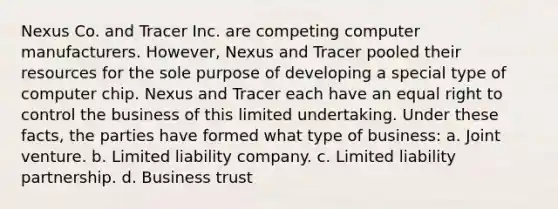 Nexus Co. and Tracer Inc. are competing computer manufacturers. However, Nexus and Tracer pooled their resources for the sole purpose of developing a special type of computer chip. Nexus and Tracer each have an equal right to control the business of this limited undertaking. Under these facts, the parties have formed what type of business: a. Joint venture. b. Limited liability company. c. Limited liability partnership. d. Business trust