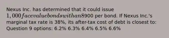 Nexus Inc. has determined that it could issue 1,000 face value bonds with an 8% coupon paid semi-annually and a five-year maturity at900 per bond. If Nexus Inc.'s marginal tax rate is 38%, its after-tax cost of debt is closest to: Question 9 options: 6.2% 6.3% 6.4% 6.5% 6.6%