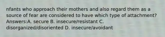 nfants who approach their mothers and also regard them as a source of fear are considered to have which type of attachment? Answers:A. secure B. insecure/resistant C. disorganized/disoriented D. insecure/avoidant