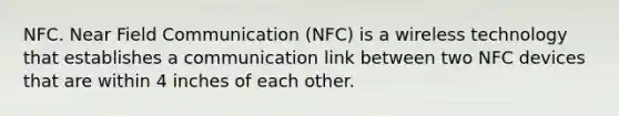 NFC. Near Field Communication (NFC) is a wireless technology that establishes a communication link between two NFC devices that are within 4 inches of each other.