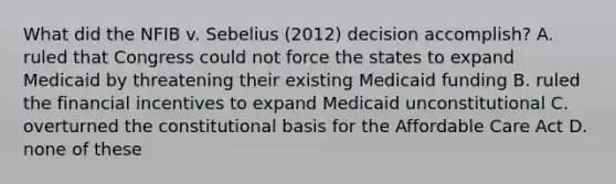 What did the NFIB v. Sebelius (2012) decision accomplish? A. ruled that Congress could not force the states to expand Medicaid by threatening their existing Medicaid funding B. ruled the financial incentives to expand Medicaid unconstitutional C. overturned the constitutional basis for the Affordable Care Act D. none of these