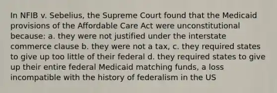 In NFIB v. Sebelius, the Supreme Court found that the Medicaid provisions of the Affordable Care Act were unconstitutional because: a. they were not justified under the interstate commerce clause b. they were not a tax, c. they required states to give up too little of their federal d. they required states to give up their entire federal Medicaid matching funds, a loss incompatible with the history of federalism in the US