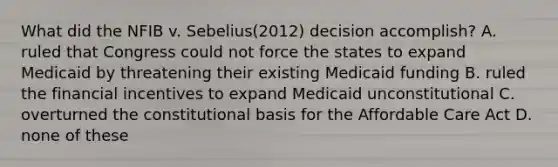 What did the NFIB v. Sebelius(2012) decision accomplish? A. ruled that Congress could not force the states to expand Medicaid by threatening their existing Medicaid funding B. ruled the financial incentives to expand Medicaid unconstitutional C. overturned the constitutional basis for the Affordable Care Act D. none of these