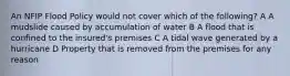 An NFIP Flood Policy would not cover which of the following? A A mudslide caused by accumulation of water B A flood that is confined to the insured's premises C A tidal wave generated by a hurricane D Property that is removed from the premises for any reason