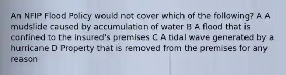 An NFIP Flood Policy would not cover which of the following? A A mudslide caused by accumulation of water B A flood that is confined to the insured's premises C A tidal wave generated by a hurricane D Property that is removed from the premises for any reason