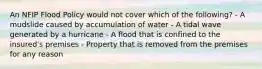 An NFIP Flood Policy would not cover which of the following? - A mudslide caused by accumulation of water - A tidal wave generated by a hurricane - A flood that is confined to the insured's premises - Property that is removed from the premises for any reason