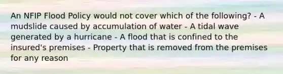 An NFIP Flood Policy would not cover which of the following? - A mudslide caused by accumulation of water - A tidal wave generated by a hurricane - A flood that is confined to the insured's premises - Property that is removed from the premises for any reason