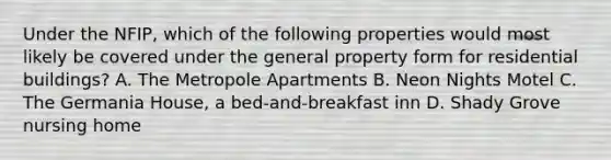 Under the NFIP, which of the following properties would most likely be covered under the general property form for residential buildings? A. The Metropole Apartments B. Neon Nights Motel C. The Germania House, a bed-and-breakfast inn D. Shady Grove nursing home