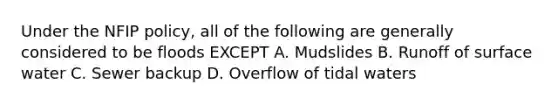 Under the NFIP policy, all of the following are generally considered to be floods EXCEPT A. Mudslides B. Runoff of surface water C. Sewer backup D. Overflow of tidal waters