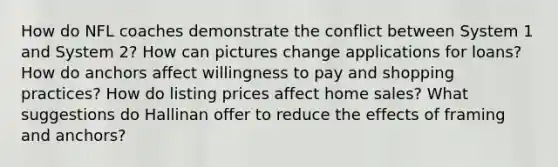How do NFL coaches demonstrate the conflict between System 1 and System 2? How can pictures change applications for loans? How do anchors affect willingness to pay and shopping practices? How do listing prices affect home sales? What suggestions do Hallinan offer to reduce the effects of framing and anchors?