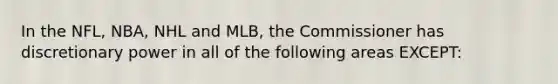 In the NFL, NBA, NHL and MLB, the Commissioner has discretionary power in all of the following areas EXCEPT: