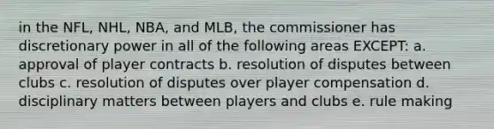 in the NFL, NHL, NBA, and MLB, the commissioner has discretionary power in all of the following areas EXCEPT: a. approval of player contracts b. resolution of disputes between clubs c. resolution of disputes over player compensation d. disciplinary matters between players and clubs e. rule making