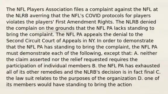 The NFL Players Association files a complaint against the NFL at the NLRB averring that the NFL's COVID protocols for players violates the players' First Amendment Rights. The NLRB denied the complain on the grounds that the NFL PA lacks standing to bring the complaint. The NFL PA appeals the denial to the Second Circuit Court of Appeals in NY. In order to demonstrate that the NFL PA has standing to bring the complaint, the NFL PA must demonstrate each of the following, except that: A. neither the claim asserted nor the relief requested requires the participation of individual members B. the NFL PA has exhausted all of its other remedies and the NLRB's decision is in fact final C. the law suit relates to the purposes of the organization D. one of its members would have standing to bring the action