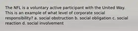 The NFL is a voluntary active participant with the United Way. This is an example of what level of corporate social responsibility? a. social obstruction b. social obligation c. social reaction d. social involvement