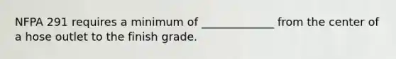 NFPA 291 requires a minimum of _____________ from the center of a hose outlet to the finish grade.