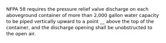 NFPA 58 requires the pressure relief valve discharge on each aboveground container of more than 2,000 gallon water capacity to be piped vertically upward to a point __ above the top of the container, and the discharge opening shall be unobstructed to the open air.