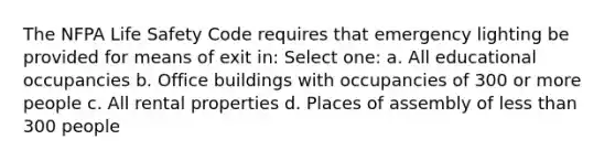 The NFPA Life Safety Code requires that emergency lighting be provided for means of exit in: Select one: a. All educational occupancies b. Office buildings with occupancies of 300 or more people c. All rental properties d. Places of assembly of less than 300 people