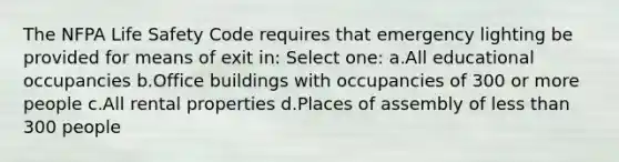 The NFPA Life Safety Code requires that emergency lighting be provided for means of exit in: Select one: a.All educational occupancies b.Office buildings with occupancies of 300 or more people c.All rental properties d.Places of assembly of less than 300 people