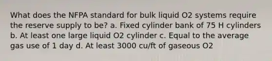 What does the NFPA standard for bulk liquid O2 systems require the reserve supply to be? a. Fixed cylinder bank of 75 H cylinders b. At least one large liquid O2 cylinder c. Equal to the average gas use of 1 day d. At least 3000 cu/ft of gaseous O2