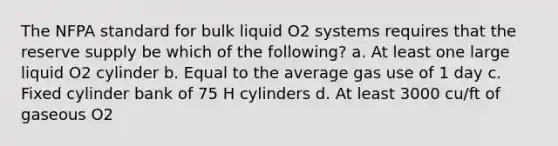 The NFPA standard for bulk liquid O2 systems requires that the reserve supply be which of the following? a. At least one large liquid O2 cylinder b. Equal to the average gas use of 1 day c. Fixed cylinder bank of 75 H cylinders d. At least 3000 cu/ft of gaseous O2