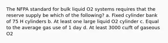 The NFPA standard for bulk liquid O2 systems requires that the reserve supply be which of the following? a. Fixed cylinder bank of 75 H cylinders b. At least one large liquid O2 cylinder c. Equal to the average gas use of 1 day d. At least 3000 cu/ft of gaseous O2