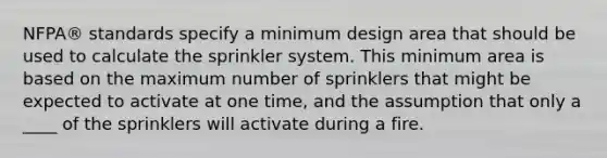 NFPA® standards specify a minimum design area that should be used to calculate the sprinkler system. This minimum area is based on the maximum number of sprinklers that might be expected to activate at one time, and the assumption that only a ____ of the sprinklers will activate during a fire.