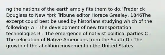 ng the nations of the earth amply fits them to do."Frederick Douglass to New York Tribune editor Horace Greeley, 1846The excerpt could best be used by historians studying which of the following? A - The development of new transportation technologies B - The emergence of nativist political parties C - The relocation of <a href='https://www.questionai.com/knowledge/k3QII3MXja-native-americans' class='anchor-knowledge'>native americans</a> from the South D : The growth of the abolition movement in the United States