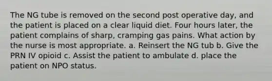 The NG tube is removed on the second post operative day, and the patient is placed on a clear liquid diet. Four hours later, the patient complains of sharp, cramping gas pains. What action by the nurse is most appropriate. a. Reinsert the NG tub b. Give the PRN IV opioid c. Assist the patient to ambulate d. place the patient on NPO status.