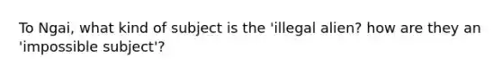 To Ngai, what kind of subject is the 'illegal alien? how are they an 'impossible subject'?