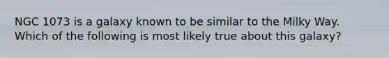 NGC 1073 is a galaxy known to be similar to the Milky Way. Which of the following is most likely true about this galaxy?