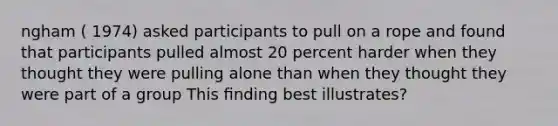 ngham ( 1974) asked participants to pull on a rope and found that participants pulled almost 20 percent harder when they thought they were pulling alone than when they thought they were part of a group This ﬁnding best illustrates?