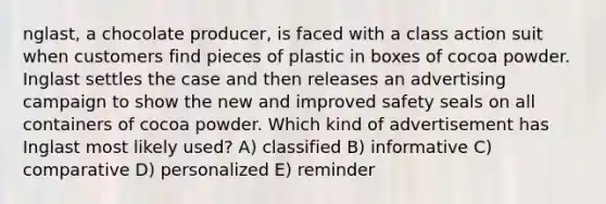 nglast, a chocolate producer, is faced with a class action suit when customers find pieces of plastic in boxes of cocoa powder. Inglast settles the case and then releases an advertising campaign to show the new and improved safety seals on all containers of cocoa powder. Which kind of advertisement has Inglast most likely used? A) classified B) informative C) comparative D) personalized E) reminder