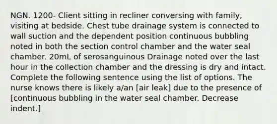 NGN. 1200- Client sitting in recliner conversing with family, visiting at bedside. Chest tube drainage system is connected to wall suction and the dependent position continuous bubbling noted in both the section control chamber and the water seal chamber. 20mL of serosanguinous Drainage noted over the last hour in the collection chamber and the dressing is dry and intact. Complete the following sentence using the list of options. The nurse knows there is likely a/an [air leak] due to the presence of [continuous bubbling in the water seal chamber. Decrease indent.]