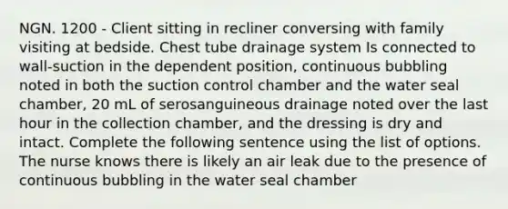 NGN. 1200 - Client sitting in recliner conversing with family visiting at bedside. Chest tube drainage system Is connected to wall-suction in the dependent position, continuous bubbling noted in both the suction control chamber and the water seal chamber, 20 mL of serosanguineous drainage noted over the last hour in the collection chamber, and the dressing is dry and intact. Complete the following sentence using the list of options. The nurse knows there is likely an air leak due to the presence of continuous bubbling in the water seal chamber