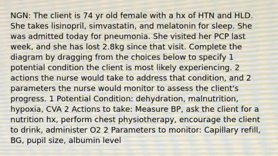 NGN: The client is 74 yr old female with a hx of HTN and HLD. She takes lisinopril, simvastatin, and melatonin for sleep. She was admitted today for pneumonia. She visited her PCP last week, and she has lost 2.8kg since that visit. Complete the diagram by dragging from the choices below to specify 1 potential condition the client is most likely experiencing. 2 actions the nurse would take to address that condition, and 2 parameters the nurse would monitor to assess the client's progress. 1 Potential Condition: dehydration, malnutrition, hypoxia, CVA 2 Actions to take: Measure BP, ask the client for a nutrition hx, perform chest physiotherapy, encourage the client to drink, administer O2 2 Parameters to monitor: Capillary refill, BG, pupil size, albumin level