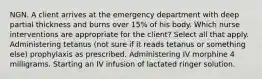 NGN. A client arrives at the emergency department with deep partial thickness and burns over 15% of his body. Which nurse interventions are appropriate for the client? Select all that apply. Administering tetanus (not sure if it reads tetanus or something else) prophylaxis as prescribed. Administering IV morphine 4 milligrams. Starting an IV infusion of lactated ringer solution.