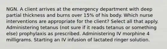 NGN. A client arrives at the emergency department with deep partial thickness and burns over 15% of his body. Which nurse interventions are appropriate for the client? Select all that apply. Administering tetanus (not sure if it reads tetanus or something else) prophylaxis as prescribed. Administering IV morphine 4 milligrams. Starting an IV infusion of lactated ringer solution.