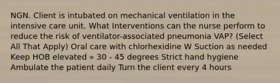 NGN. Client is intubated on mechanical ventilation in the intensive care unit. What Interventions can the nurse perform to reduce the risk of ventilator-associated pneumonia VAP? (Select All That Apply) Oral care with chlorhexidine W Suction as needed Keep HOB elevated » 30 - 45 degrees Strict hand hygiene Ambulate the patient daily Turn the client every 4 hours