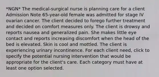 *NGN* The medical-surgical nurse is planning care for a client Admission Note 65-year-old female was admitted for stage IV ovarian cancer. The client decided to forego further treatment and decided on comfort measures only. The client is drowsy and reports nausea and generalized pain. She makes little eye contact and reports increasing discomfort when the head of the bed is elevated. Skin is cool and mottled. The client is experiencing urinary incontinence. For each client need, click to specify the potential nursing intervention that would be appropriate for the client's care. Each category must have at least one option selected.