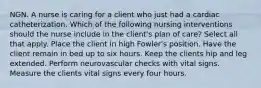 NGN. A nurse is caring for a client who just had a cardiac catheterization. Which of the following nursing interventions should the nurse include in the client's plan of care? Select all that apply. Place the client in high Fowler's position. Have the client remain in bed up to six hours. Keep the clients hip and leg extended. Perform neurovascular checks with vital signs. Measure the clients vital signs every four hours.