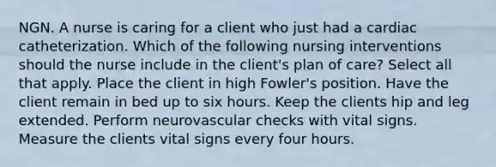 NGN. A nurse is caring for a client who just had a cardiac catheterization. Which of the following nursing interventions should the nurse include in the client's plan of care? Select all that apply. Place the client in high Fowler's position. Have the client remain in bed up to six hours. Keep the clients hip and leg extended. Perform neurovascular checks with vital signs. Measure the clients vital signs every four hours.