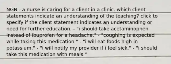 NGN - a nurse is caring for a client in a clinic. which client statements indicate an understanding of the teaching? click to specify if the client statement indicates an understanding or need for further education. - "i should take acetaminophen instead of ibuprofen for a headache." - "coughing is expected while taking this medication." - "i will eat foods high in potassium." - "i will notify my provider if i feel sick." - "i should take this medication with meals."