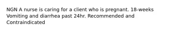 NGN A nurse is caring for a client who is pregnant. 18-weeks Vomiting and diarrhea past 24hr. Recommended and Contraindicated
