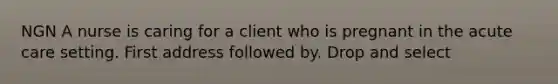 NGN A nurse is caring for a client who is pregnant in the acute care setting. First address followed by. Drop and select