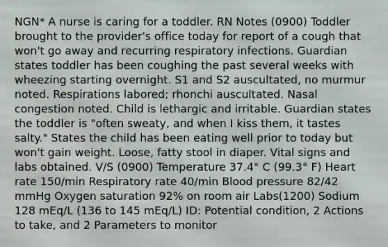 NGN* A nurse is caring for a toddler. RN Notes​ (0900) Toddler brought to the provider's office today for report of a cough that won't go away and recurring respiratory infections. Guardian states toddler has been coughing the past several weeks with wheezing starting overnight. S1 and S2 auscultated, no murmur noted. Respirations labored; rhonchi auscultated. Nasal congestion noted. Child is lethargic and irritable. Guardian states the toddler is "often sweaty, and when I kiss them, it tastes salty." States the child has been eating well prior to today but won't gain weight. Loose, fatty stool in diaper. Vital signs and labs obtained. V/S (0900) Temperature 37.4° C (99.3° F) Heart rate 150/min Respiratory rate 40/min Blood pressure 82/42 mmHg Oxygen saturation 92% on room air Labs(1200) Sodium 128 mEq/L (136 to 145 mEq/L) ID: Potential condition, 2 Actions to take, and 2 Parameters to monitor