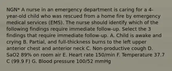 NGN* A nurse in an emergency department is caring for a 4-year-old child who was rescued from a home fire by emergency medical services (EMS). The nurse should identify which of the following findings require immediate follow-up. Select the 3 findings that require immediate follow-up. A. Child is awake and crying B. Partial, and full-thickness burns to the left upper anterior chest and anterior neck C. Non-productive cough D. SaO2 89% on room air E. Heart rate 150/min F. Temperature 37.7 C (99.9 F) G. Blood pressure 100/52 mmHg